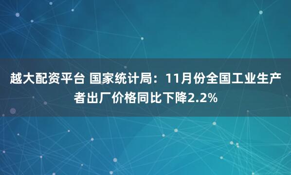 越大配资平台 国家统计局：11月份全国工业生产者出厂价格同比下降2.2%