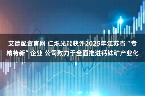 艾德配资官网 仁烁光能获评2025年江苏省“专精特新”企业 公司致力于全面推进钙钛矿产业化