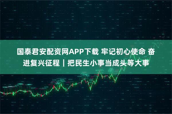 国泰君安配资网APP下载 牢记初心使命 奋进复兴征程｜把民生小事当成头等大事