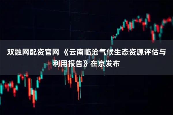 双融网配资官网 《云南临沧气候生态资源评估与利用报告》在京发布
